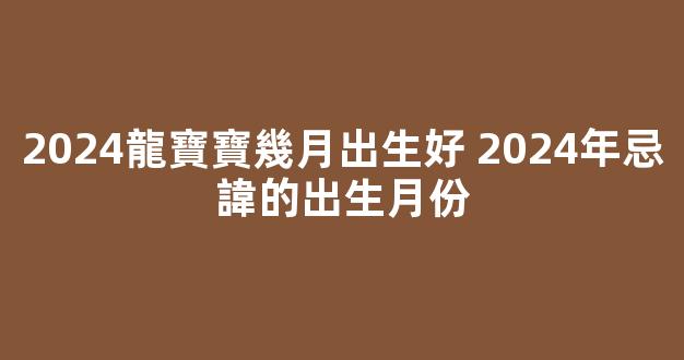 2024龍寶寶幾月出生好 2024年忌諱的出生月份